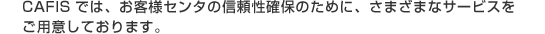 CAFIS�ł́A���q�l�Z���^�̐M�����m�ۂ̂��߂ɁA���܂��܂ȃT�[�r�X�����p�ӂ��Ă���܂��B