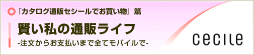 『カタログ通販セシールでお買い物』篇
賢い私の通販ライフ
-注文からお支払いまで全てモバイルで-